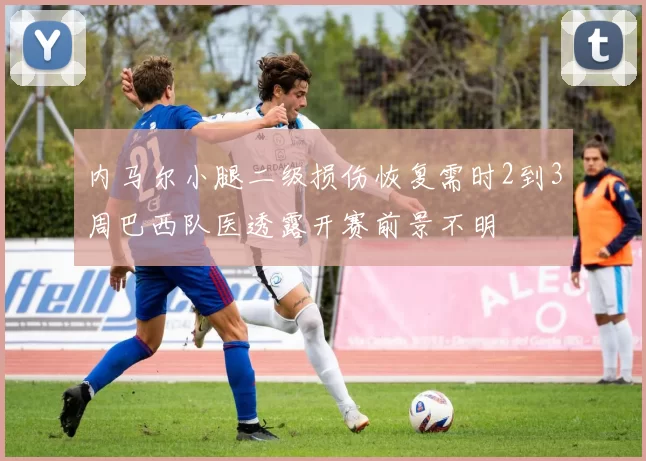 内马尔小腿二级损伤恢复需时2到3周巴西队医透露开赛前景不明