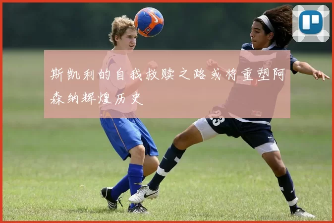 斯凯利的自我救赎之路或将重塑阿森纳辉煌历史