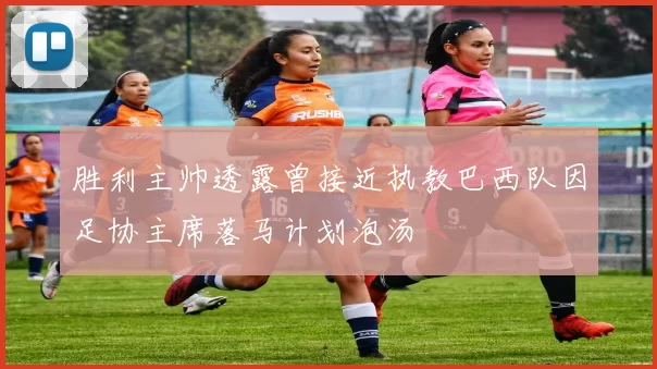 胜利主帅透露曾接近执教巴西队因足协主席落马计划泡汤