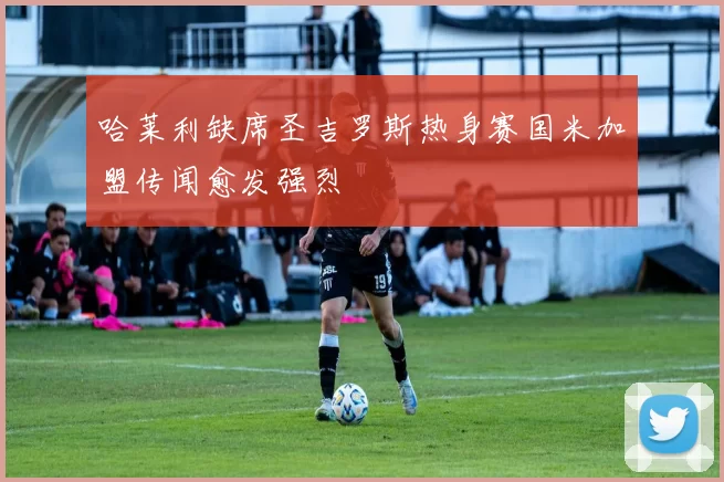哈莱利缺席圣吉罗斯热身赛国米加盟传闻愈发强烈