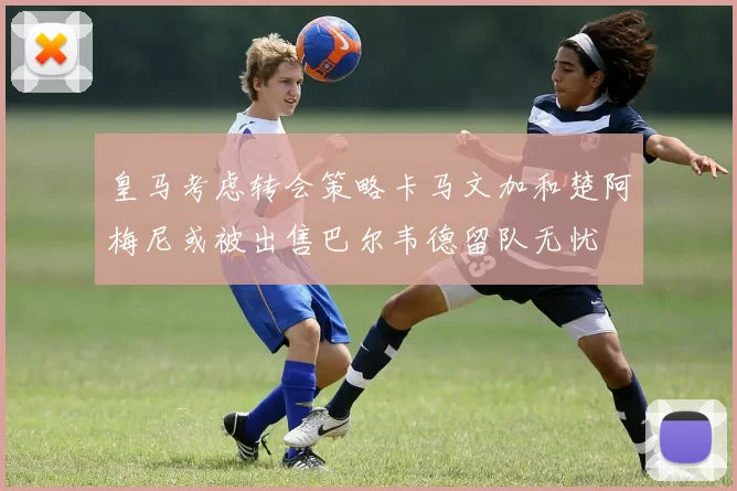 皇马考虑转会策略卡马文加和楚阿梅尼或被出售巴尔韦德留队无忧