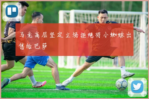 马竞高层坚定立场拒绝将小蜘蛛出售给巴萨