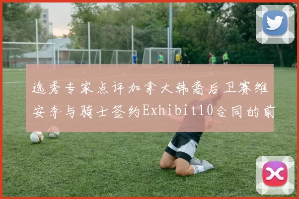 选秀专家点评加拿大韩裔后卫赛维安李与骑士签约Exhibit10合同的前景分析
