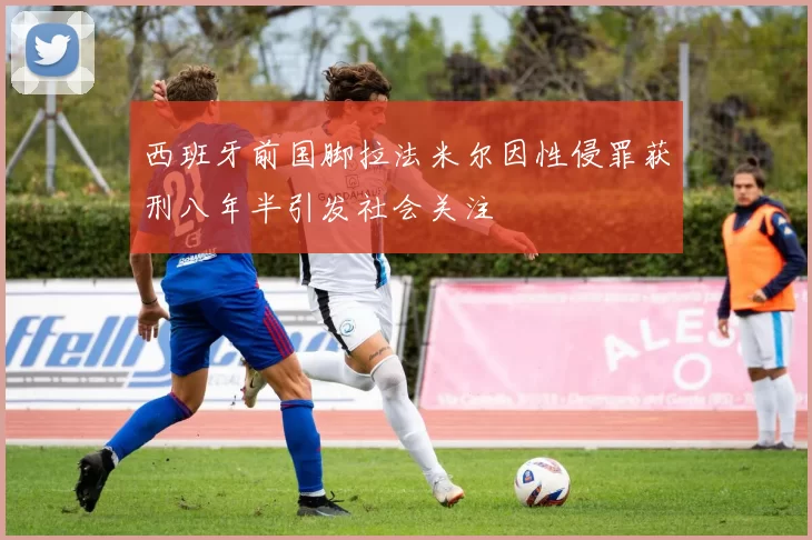 西班牙前国脚拉法米尔因性侵罪获刑八年半引发社会关注