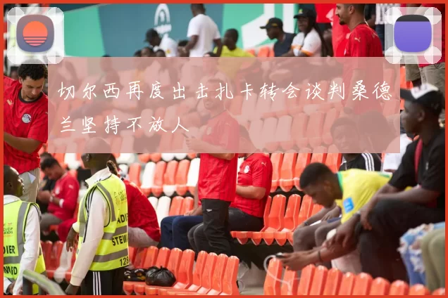 切尔西再度出击扎卡转会谈判桑德兰坚持不放人