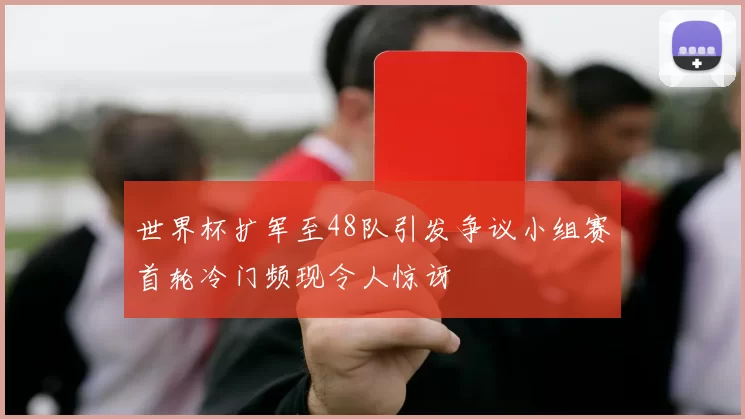 世界杯扩军至48队引发争议小组赛首轮冷门频现令人惊讶