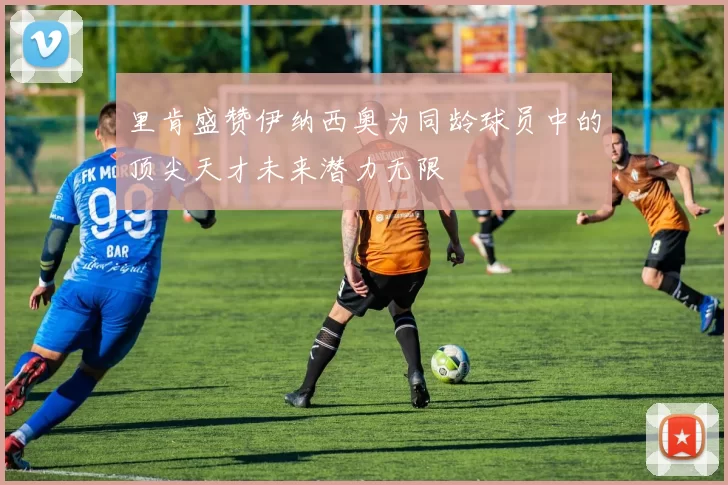 里肯盛赞伊纳西奥为同龄球员中的顶尖天才未来潜力无限