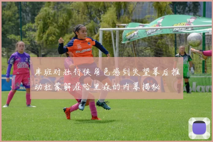 库班对独行侠角色感到失望幕后推动杜蒙解雇哈里森的内幕揭秘