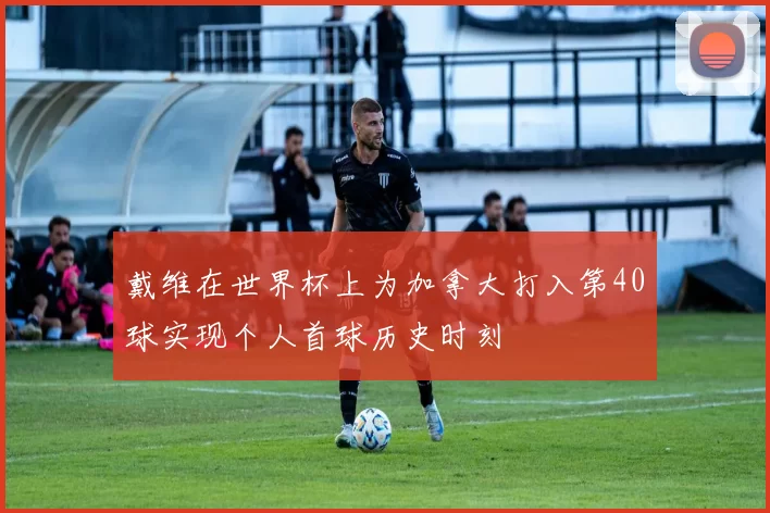 戴维在世界杯上为加拿大打入第40球实现个人首球历史时刻