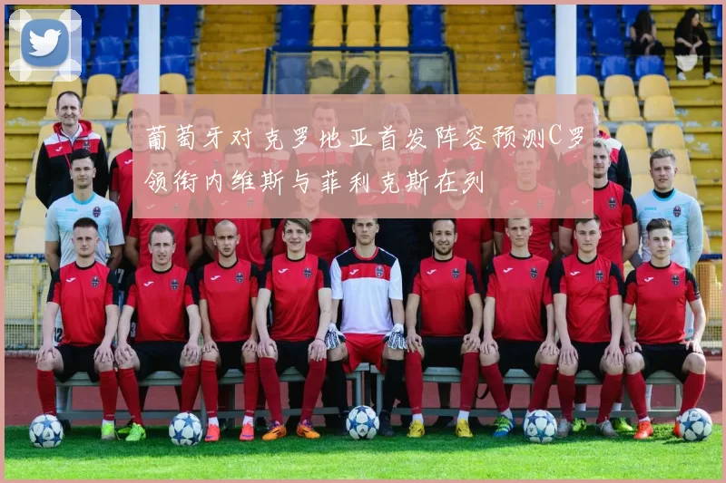 葡萄牙对克罗地亚首发阵容预测C罗领衔内维斯与菲利克斯在列