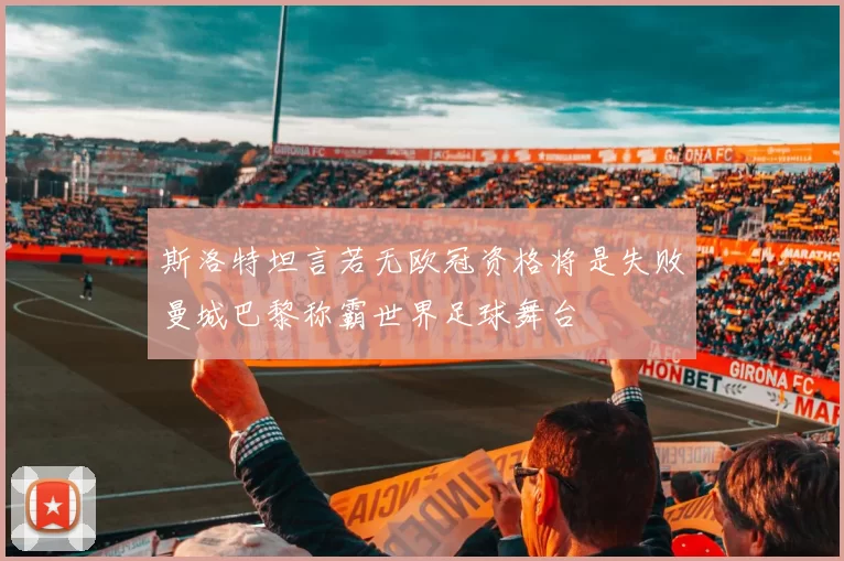 斯洛特坦言若无欧冠资格将是失败曼城巴黎称霸世界足球舞台