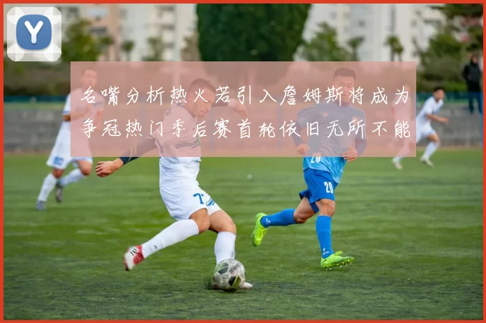 名嘴分析热火若引入詹姆斯将成为争冠热门季后赛首轮依旧无所不能